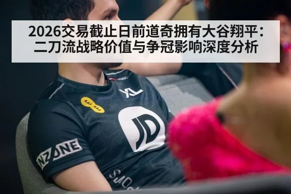 2026交易截止日前道奇拥有大谷翔平：二刀流战略价值与争冠影响深度分析